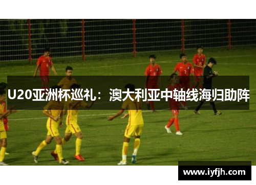 U20亚洲杯巡礼：澳大利亚中轴线海归助阵